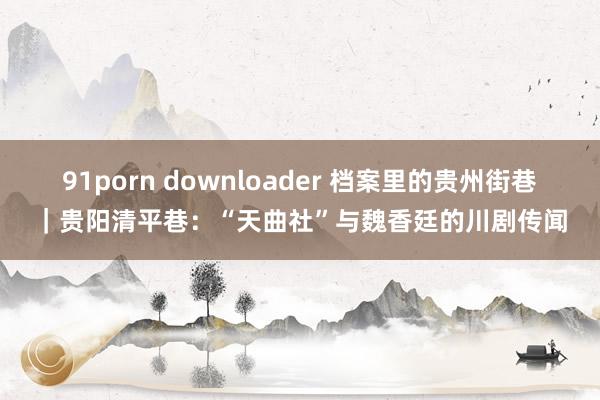 91porn downloader 档案里的贵州街巷｜贵阳清平巷：“天曲社”与魏香廷的川剧传闻