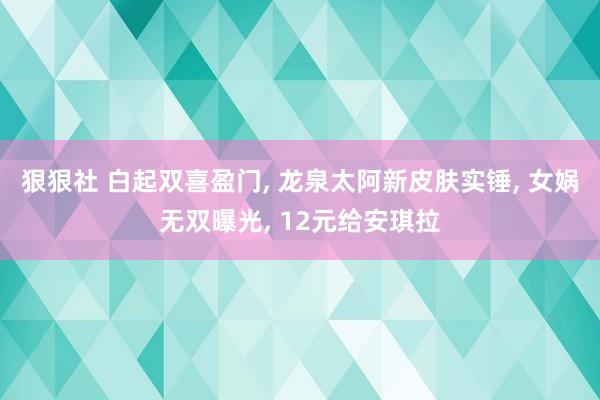 狠狠社 白起双喜盈门, 龙泉太阿新皮肤实锤, 女娲无双曝光, 12元给安琪拉