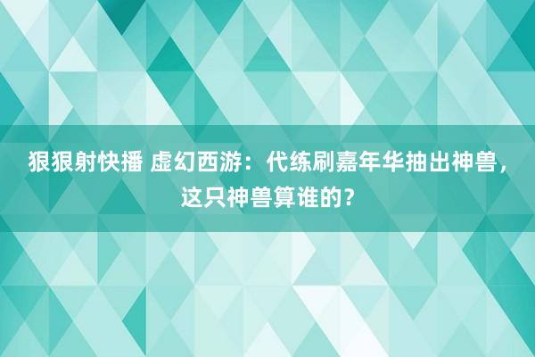 狠狠射快播 虚幻西游：代练刷嘉年华抽出神兽，这只神兽算谁的？