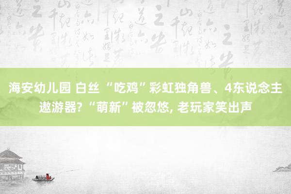 海安幼儿园 白丝 “吃鸡”彩虹独角兽、4东说念主遨游器? “萌新”被忽悠, 老玩家笑出声