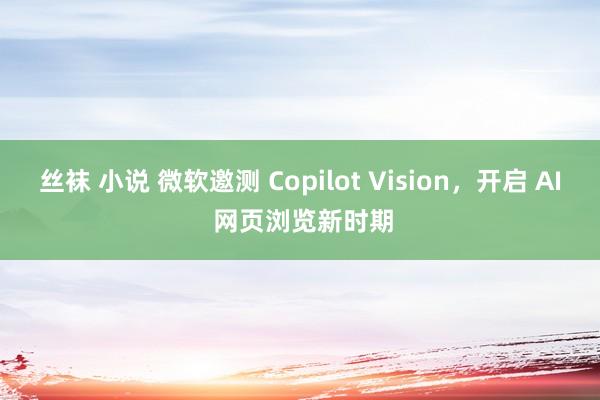 丝袜 小说 微软邀测 Copilot Vision，开启 AI 网页浏览新时期