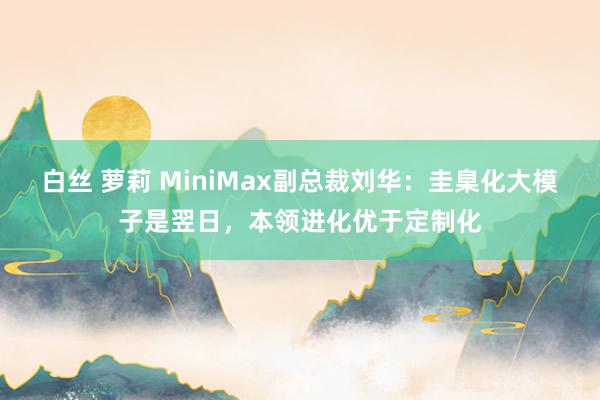 白丝 萝莉 MiniMax副总裁刘华：圭臬化大模子是翌日，本领进化优于定制化