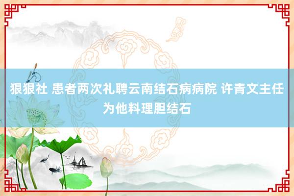 狠狠社 患者两次礼聘云南结石病病院 许青文主任为他料理胆结石