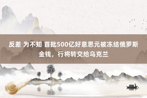 反差 为不知 首批500亿好意思元被冻结俄罗斯金钱，行将转交给乌克兰