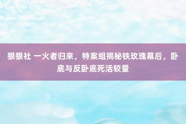 狠狠社 一火者归来，特案组揭秘铁玫瑰幕后，卧底与反卧底死活较量