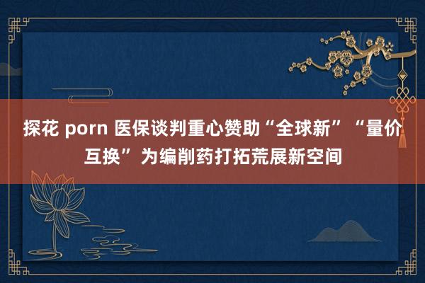 探花 porn 医保谈判重心赞助“全球新” “量价互换” 为编削药打拓荒展新空间