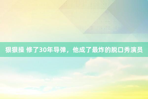 狠狠操 修了30年导弹，他成了最炸的脱口秀演员