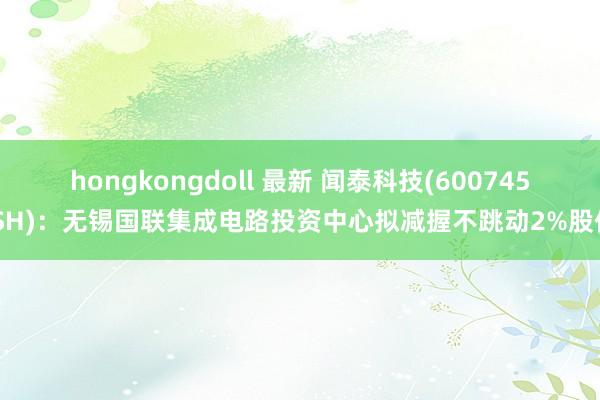 hongkongdoll 最新 闻泰科技(600745.SH)：无锡国联集成电路投资中心拟减握不跳动2%股份