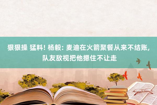 狠狠操 猛料! 杨毅: 麦迪在火箭聚餐从来不结账, 队友敌视把他摁住不让走