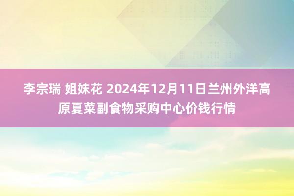 李宗瑞 姐妹花 2024年12月11日兰州外洋高原夏菜副食物采购中心价钱行情