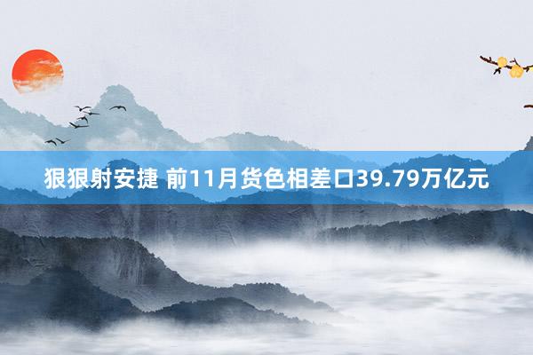 狠狠射安捷 前11月货色相差口39.79万亿元