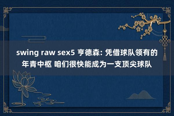 swing raw sex5 亨德森: 凭借球队领有的年青中枢 咱们很快能成为一支顶尖球队