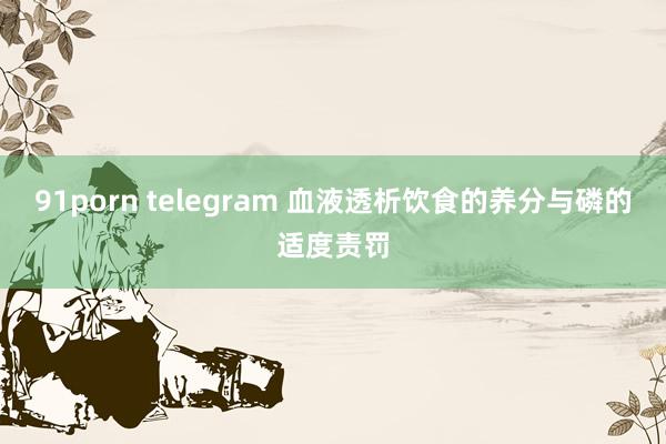 91porn telegram 血液透析饮食的养分与磷的适度责罚