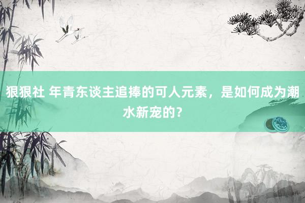 狠狠社 年青东谈主追捧的可人元素，是如何成为潮水新宠的？