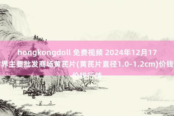 hongkongdoll 免费视频 2024年12月17日世界主要批发商场黄芪片(黄芪片直径1.0-1.2cm)价钱行情