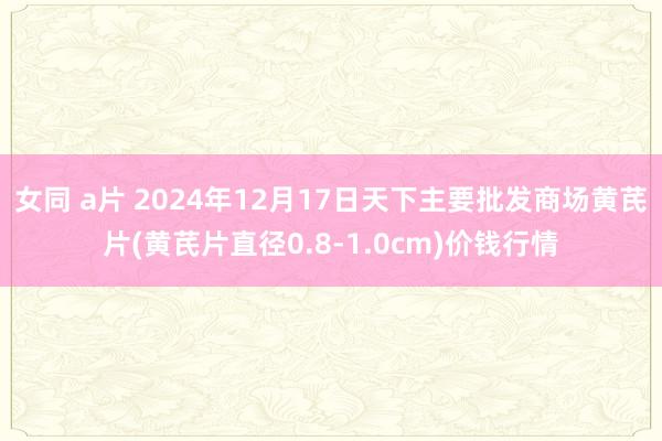 女同 a片 2024年12月17日天下主要批发商场黄芪片(黄芪片直径0.8-1.0cm)价钱行情