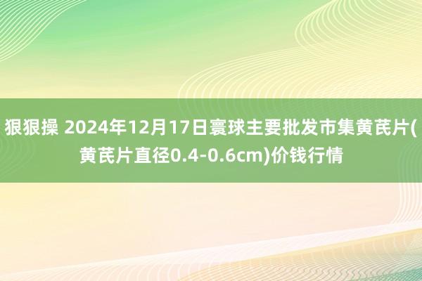 狠狠操 2024年12月17日寰球主要批发市集黄芪片(黄芪片直径0.4-0.6cm)价钱行情