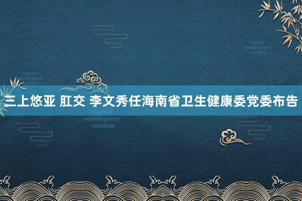 三上悠亚 肛交 李文秀任海南省卫生健康委党委布告