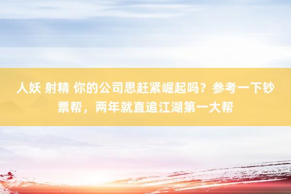 人妖 射精 你的公司思赶紧崛起吗？参考一下钞票帮，两年就直追江湖第一大帮