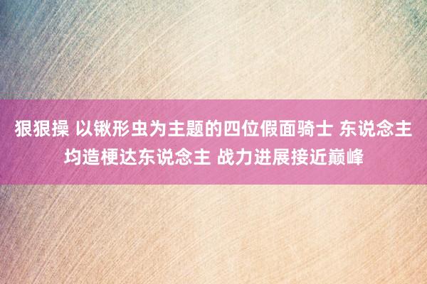 狠狠操 以锹形虫为主题的四位假面骑士 东说念主均造梗达东说念主 战力进展接近巅峰