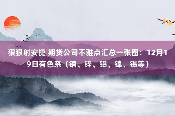 狠狠射安捷 期货公司不雅点汇总一张图：12月19日有色系（铜、锌、铝、镍、锡等）