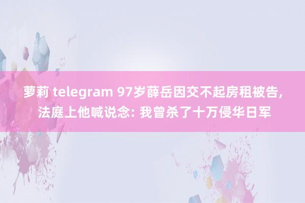 萝莉 telegram 97岁薛岳因交不起房租被告, 法庭上他喊说念: 我曾杀了十万侵华日军