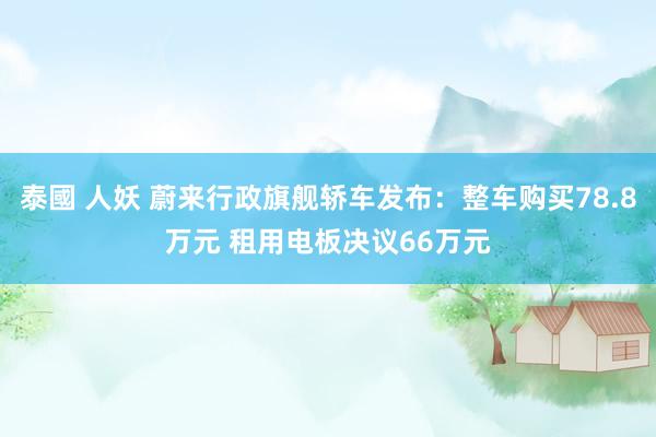 泰國 人妖 蔚来行政旗舰轿车发布：整车购买78.8万元 租用电板决议66万元