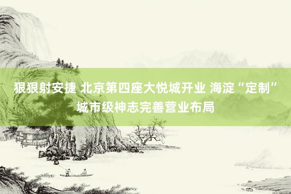 狠狠射安捷 北京第四座大悦城开业 海淀“定制”城市级神志完善营业布局