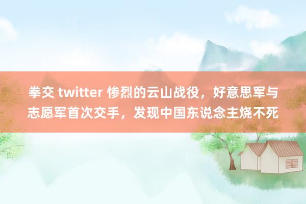 拳交 twitter 惨烈的云山战役，好意思军与志愿军首次交手，发现中国东说念主烧不死