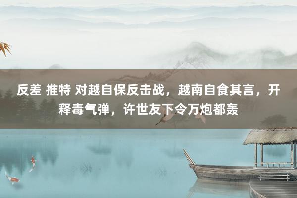 反差 推特 对越自保反击战，越南自食其言，开释毒气弹，许世友下令万炮都轰