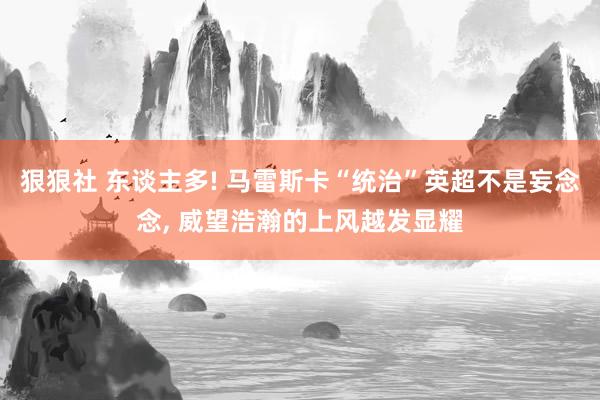 狠狠社 东谈主多! 马雷斯卡“统治”英超不是妄念念, 威望浩瀚的上风越发显耀