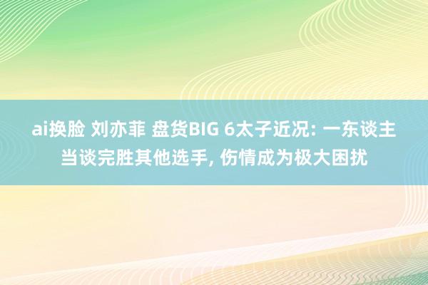 ai换脸 刘亦菲 盘货BIG 6太子近况: 一东谈主当谈完胜其他选手, 伤情成为极大困扰