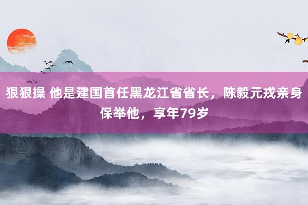 狠狠操 他是建国首任黑龙江省省长，陈毅元戎亲身保举他，享年79岁