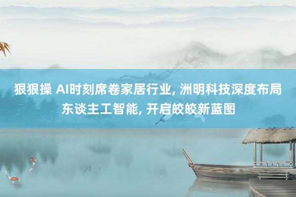 狠狠操 AI时刻席卷家居行业, 洲明科技深度布局东谈主工智能, 开启皎皎新蓝图