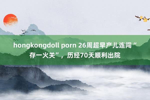 hongkongdoll porn 26周超早产儿连闯“存一火关”，历经70天顺利出院