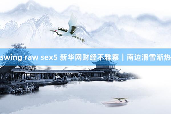 swing raw sex5 新华网财经不雅察｜南边滑雪渐热