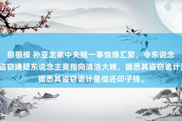 狠狠操 孙亚龙家中失贼一事惊爆汇聚，令东说念主瞠诡计是，盗窃嫌疑东说念主竟指向清洁大姨，据悉其盗窃诡计是偿还印子钱。