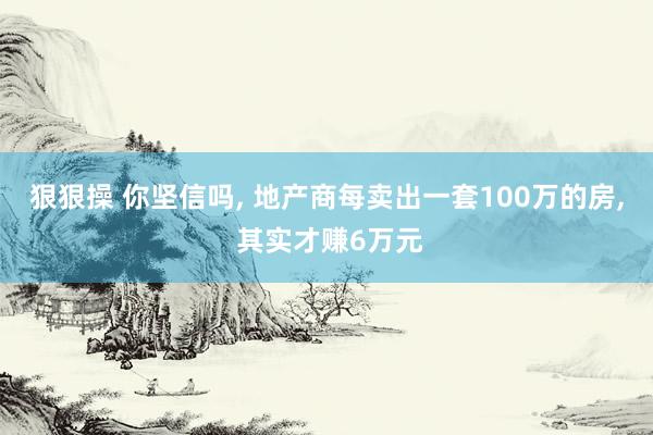 狠狠操 你坚信吗, 地产商每卖出一套100万的房, 其实才赚6万元