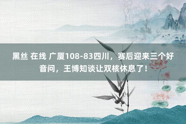 黑丝 在线 广厦108-83四川，赛后迎来三个好音问，王博知谈让双核休息了！