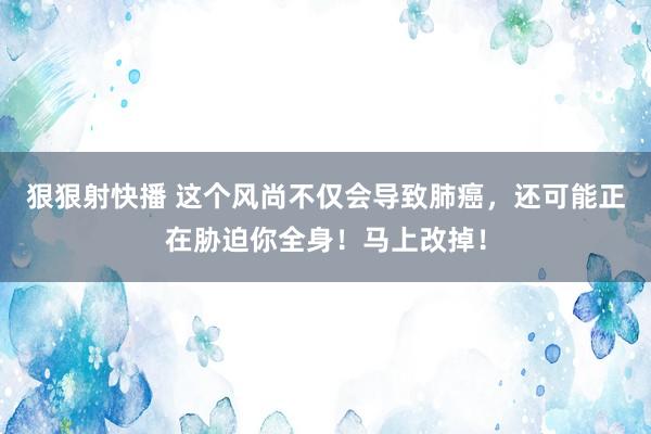 狠狠射快播 这个风尚不仅会导致肺癌，还可能正在胁迫你全身！马上改掉！