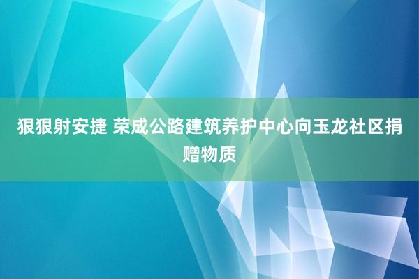 狠狠射安捷 荣成公路建筑养护中心向玉龙社区捐赠物质