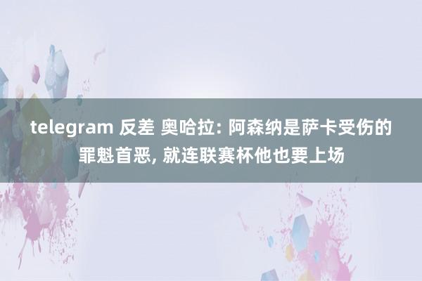 telegram 反差 奥哈拉: 阿森纳是萨卡受伤的罪魁首恶, 就连联赛杯他也要上场