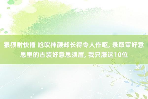 狠狠射快播 尬吹神颜却长得令人作呕, 录取审好意思里的古装好意思须眉, 我只服这10位