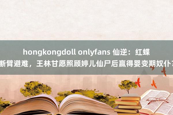 hongkongdoll onlyfans 仙逆：红蝶断臂避难，王林甘愿照顾婷儿仙尸后赢得婴变期奴仆？