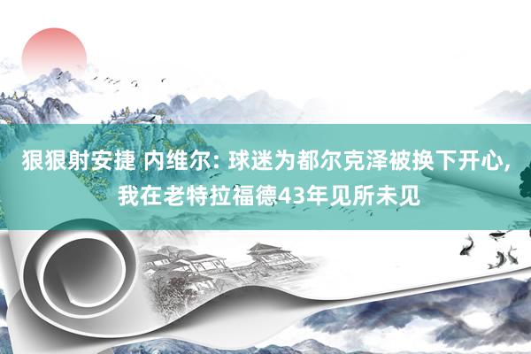 狠狠射安捷 内维尔: 球迷为都尔克泽被换下开心, 我在老特拉福德43年见所未见