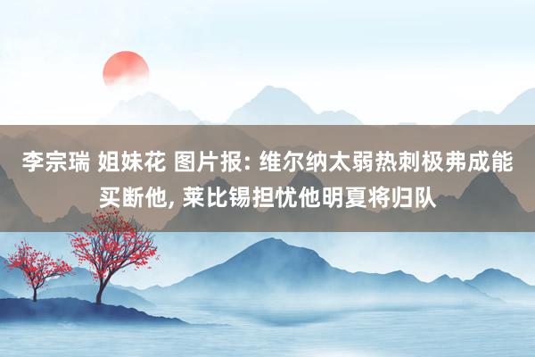 李宗瑞 姐妹花 图片报: 维尔纳太弱热刺极弗成能买断他, 莱比锡担忧他明夏将归队