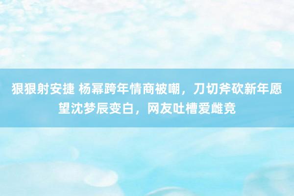 狠狠射安捷 杨幂跨年情商被嘲，刀切斧砍新年愿望沈梦辰变白，网友吐槽爱雌竞