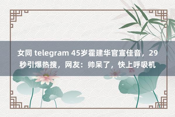 女同 telegram 45岁霍建华官宣佳音，29秒引爆热搜，网友：帅呆了，快上呼吸机