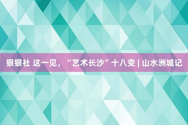 狠狠社 这一见，“艺术长沙”十八变 | 山水洲城记