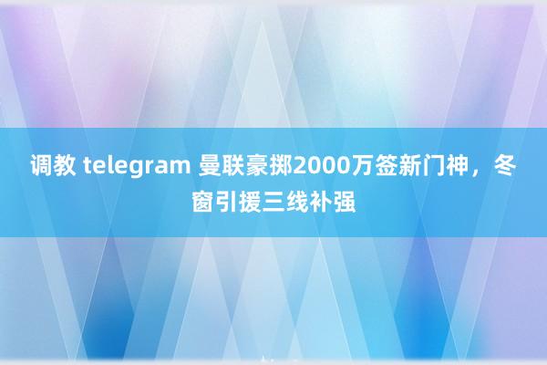 调教 telegram 曼联豪掷2000万签新门神，冬窗引援三线补强